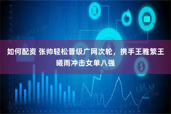 如何配资 张帅轻松晋级广网次轮，携手王雅繁王曦雨冲击女单八强