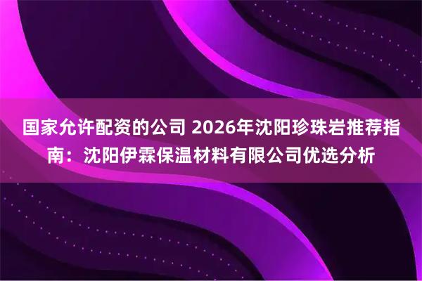 国家允许配资的公司 2026年沈阳珍珠岩推荐指南：沈阳伊霖保温材料有限公司优选分析