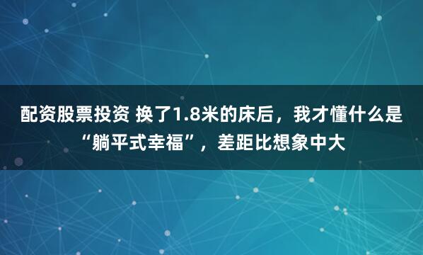 配资股票投资 换了1.8米的床后，我才懂什么是“躺平式幸福”，差距比想象中大