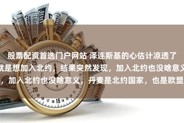 股票配资首选门户网站 泽连斯基的心估计凉透了，自己打了快四年了，就是想加入北约，结果突然发现，加入北约也没啥意义，丹麦是北约国家，也是欧盟国家