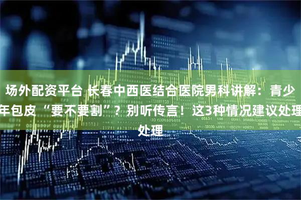 场外配资平台 长春中西医结合医院男科讲解：青少年包皮 “要不要割”？别听传言！这3种情况建议处理