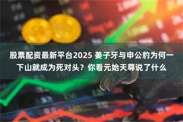 股票配资最新平台2025 姜子牙与申公豹为何一下山就成为死对头？你看元始天尊说了什么