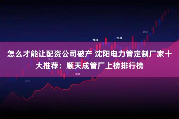 怎么才能让配资公司破产 沈阳电力管定制厂家十大推荐：顺天成管厂上榜排行榜