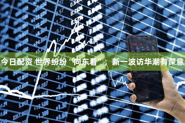 今日配资 世界纷纷“向东看”，新一波访华潮有深意