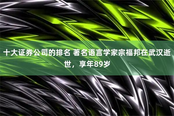十大证券公司的排名 著名语言学家宗福邦在武汉逝世，享年89岁
