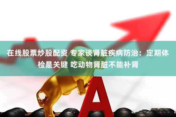 在线股票炒股配资 专家谈肾脏疾病防治：定期体检是关键 吃动物肾脏不能补肾