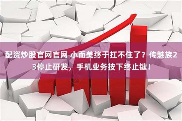 配资炒股官网官网 小而美终于扛不住了？传魅族23停止研发，手机业务按下终止键！