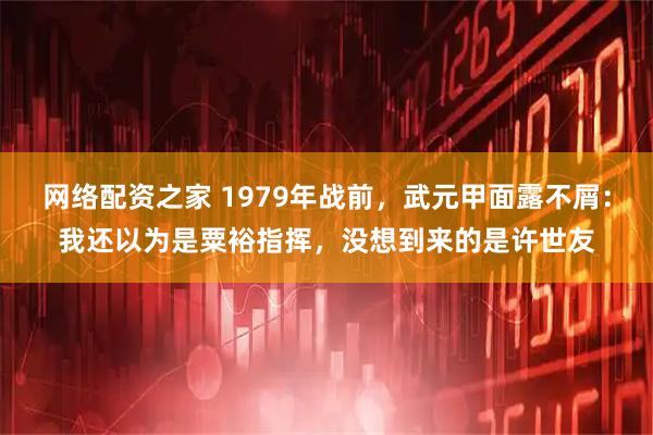 网络配资之家 1979年战前，武元甲面露不屑：我还以为是粟裕指挥，没想到来的是许世友