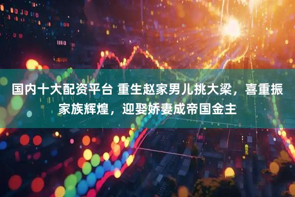 国内十大配资平台 重生赵家男儿挑大梁，喜重振家族辉煌，迎娶娇妻成帝国金主