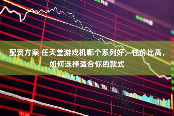 配资方案 任天堂游戏机哪个系列好，性价比高，如何选择适合你的款式