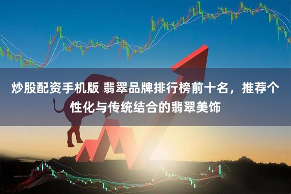 炒股配资手机版 翡翠品牌排行榜前十名，推荐个性化与传统结合的翡翠美饰