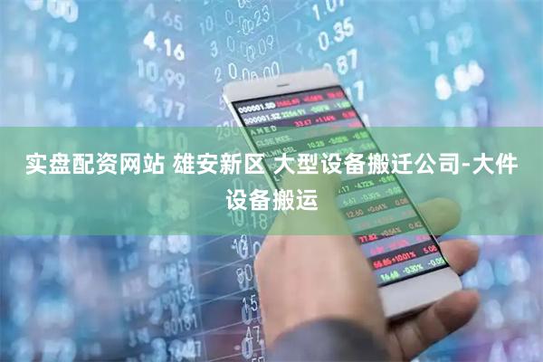 实盘配资网站 雄安新区 大型设备搬迁公司-大件设备搬运