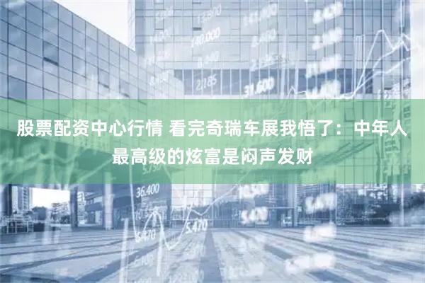 股票配资中心行情 看完奇瑞车展我悟了：中年人最高级的炫富是闷声发财