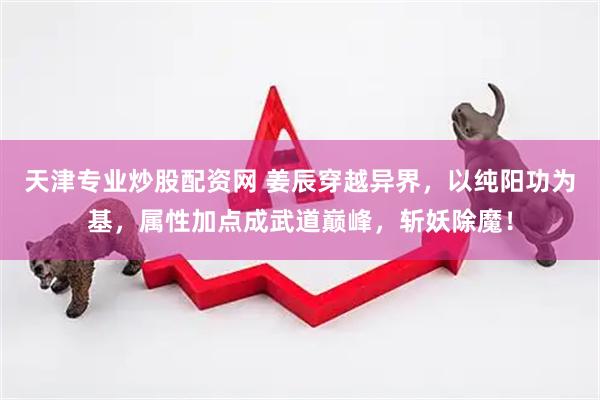 天津专业炒股配资网 姜辰穿越异界，以纯阳功为基，属性加点成武道巅峰，斩妖除魔！