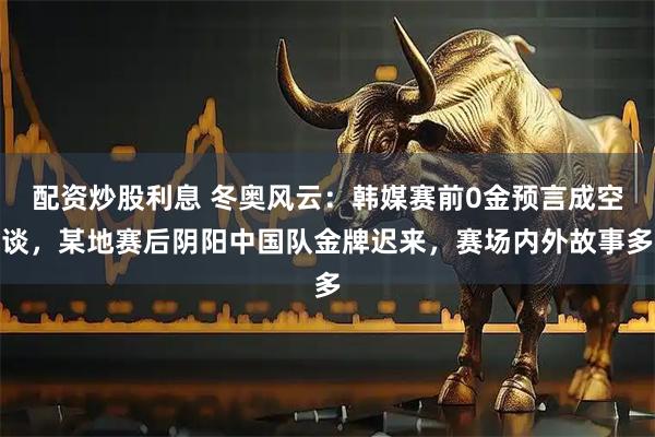 配资炒股利息 冬奥风云：韩媒赛前0金预言成空谈，某地赛后阴阳中国队金牌迟来，赛场内外故事多