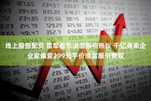 线上股指配资 雷军春节滑雪照引热议 千亿身家企业家偏爱299元平价滑雪服引赞叹