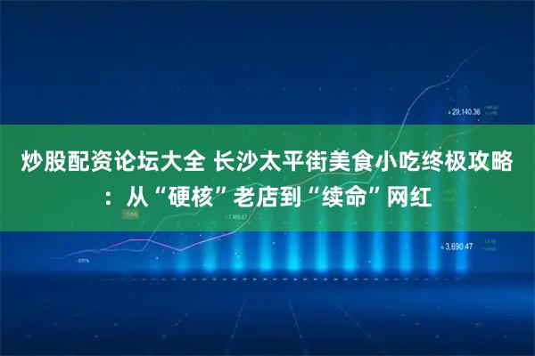 炒股配资论坛大全 长沙太平街美食小吃终极攻略：从“硬核”老店到“续命”网红