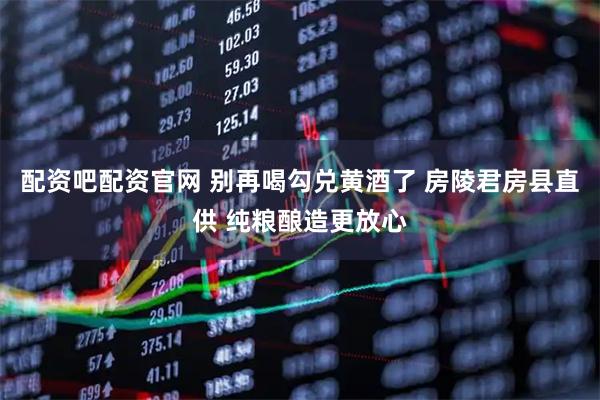 配资吧配资官网 别再喝勾兑黄酒了 房陵君房县直供 纯粮酿造更放心