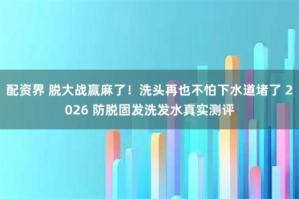 配资界 脱大战赢麻了！洗头再也不怕下水道堵了 2026 防脱固发洗发水真实测评
