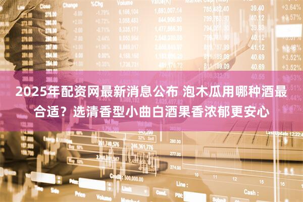 2025年配资网最新消息公布 泡木瓜用哪种酒最合适？选清香型小曲白酒果香浓郁更安心