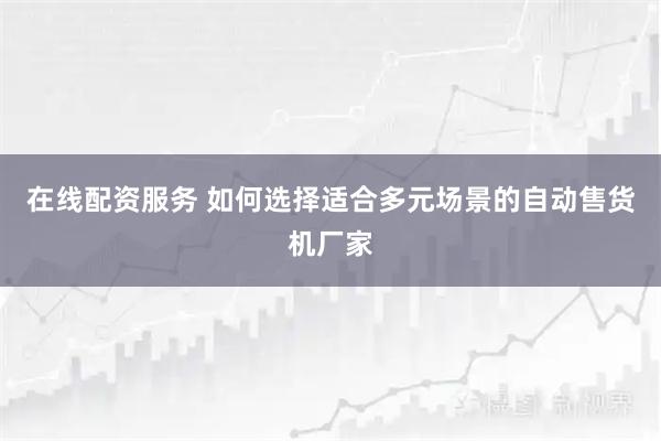 在线配资服务 如何选择适合多元场景的自动售货机厂家