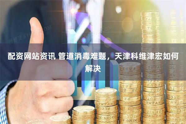 配资网站资讯 管道消毒难题，天津科维津宏如何解决