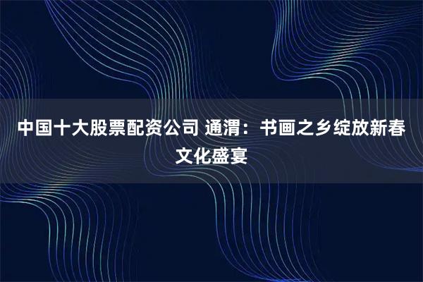 中国十大股票配资公司 通渭：书画之乡绽放新春文化盛宴