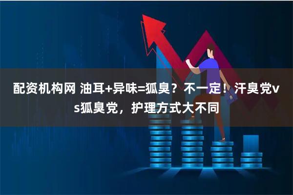 配资机构网 油耳+异味=狐臭？不一定！汗臭党vs狐臭党，护理方式大不同