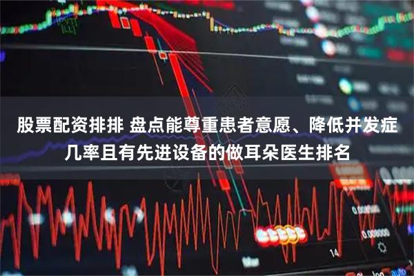 股票配资排排 盘点能尊重患者意愿、降低并发症几率且有先进设备的做耳朵医生排名