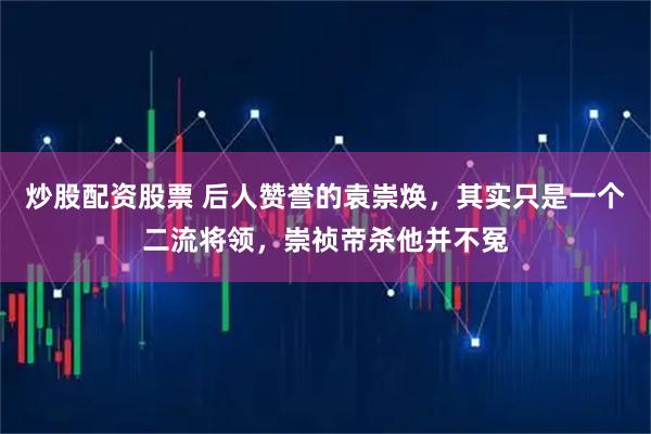 炒股配资股票 后人赞誉的袁崇焕，其实只是一个二流将领，崇祯帝杀他并不冤