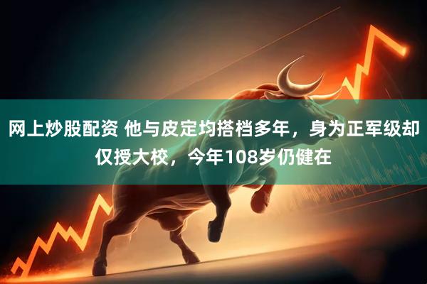 网上炒股配资 他与皮定均搭档多年，身为正军级却仅授大校，今年108岁仍健在
