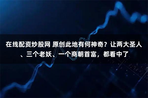在线配资炒股网 原创此地有何神奇？让两大圣人、三个老妖、一个商朝首富，都看中了