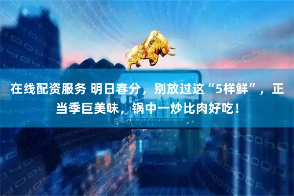 在线配资服务 明日春分，别放过这“5样鲜”，正当季巨美味，锅中一炒比肉好吃！