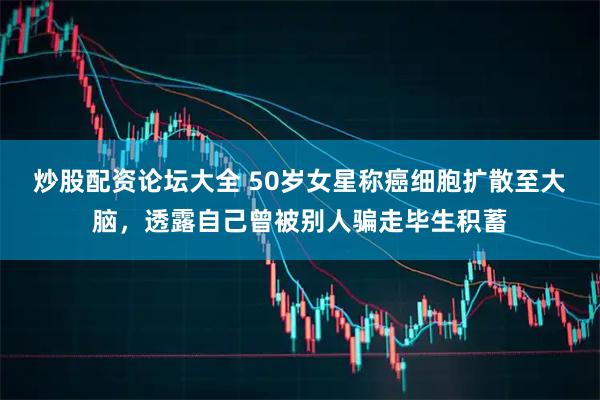 炒股配资论坛大全 50岁女星称癌细胞扩散至大脑，透露自己曾被别人骗走毕生积蓄