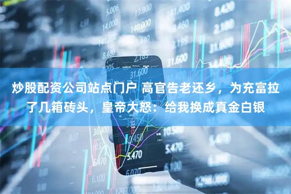 炒股配资公司站点门户 高官告老还乡，为充富拉了几箱砖头，皇帝大怒：给我换成真金白银