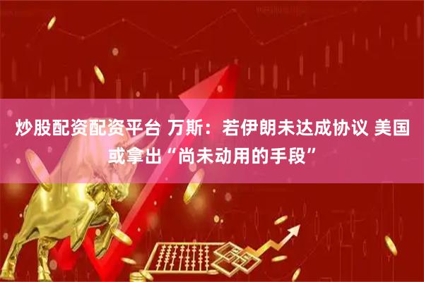 炒股配资配资平台 万斯：若伊朗未达成协议 美国或拿出“尚未动用的手段”