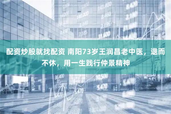 配资炒股就找配资 南阳73岁王润昌老中医，退而不休，用一生践行仲景精神