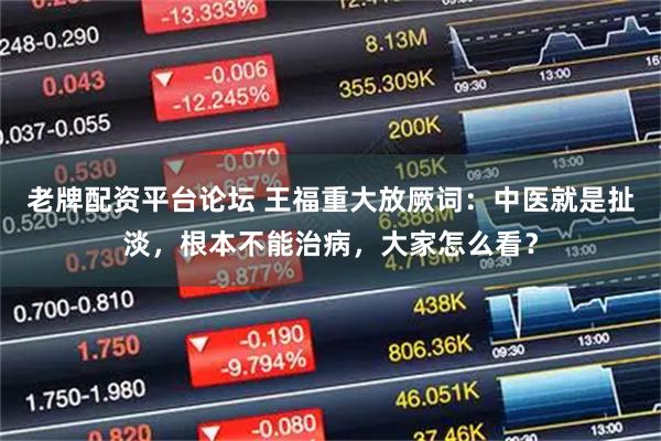 老牌配资平台论坛 王福重大放厥词：中医就是扯淡，根本不能治病，大家怎么看？